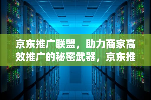 京东推广联盟，助力商家高效推广的秘密武器，京东推广联盟app