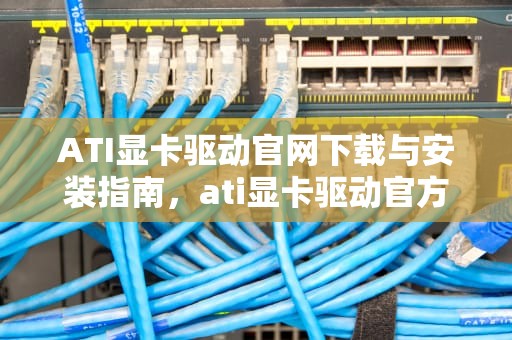 ATI显卡驱动官网下载与安装指南，ati显卡驱动官方下载