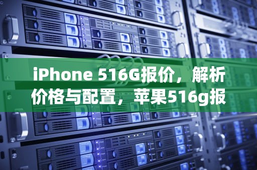 iPhone 516G报价，解析价格与配置，苹果516g报价