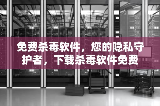 免费杀毒软件，您的隐私守护者，下载杀毒软件免费