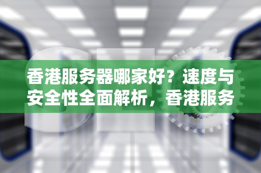 香港服务器哪家好？速度与安全性全面解析，香港服务器哪家好
