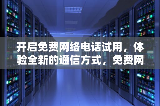 开启免费网络电话试用，体验全新的通信方式，免费网络电话试用30分钟