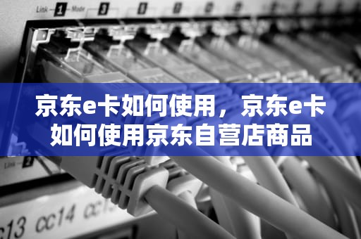 京东e卡如何使用，京东e卡如何使用京东自营店商品