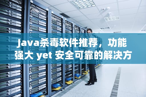 Java杀毒软件推荐，功能强大 yet 安全可靠的解决方案，java写杀毒软件