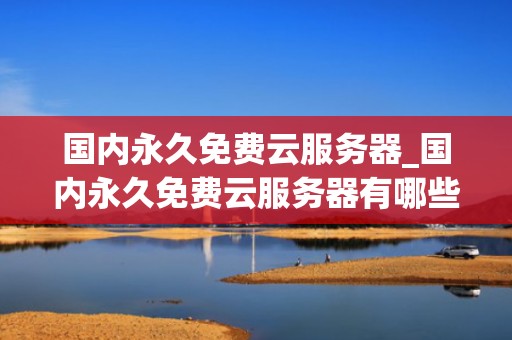 国内永久免费云服务器_国内永久免费云服务器有哪些_国内永久免费云服务器的探索与应用