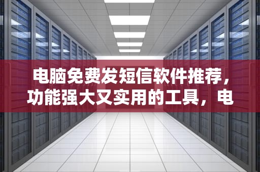 电脑免费发短信软件推荐，功能强大又实用的工具，电脑免费发短信软件有哪些