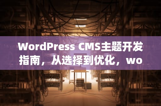 WordPress CMS主题开发指南，从选择到优化，wordpresscms主题制作