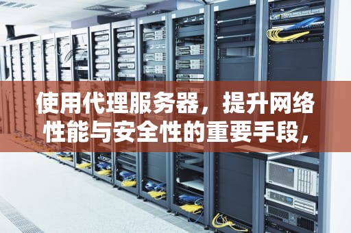 使用代理服务器，提升网络性能与安全性的重要手段，使用代理服务器后网页打不开