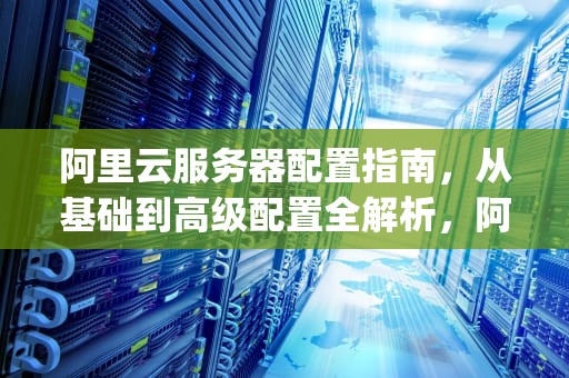 阿里云服务器配置指南，从基础到高级配置全解析，阿里云服务器配置https