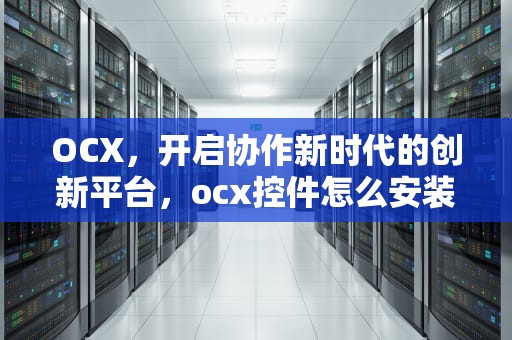 OCX，开启协作新时代的创新平台，ocx控件怎么安装