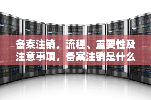 备案注销,流程、重要性及注意事项,备案注销是什么意思 备案注销,流程、重要性及注意事项,备案注销是什么意思