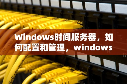 Windows时间服务器，如何配置和管理，windows时间服务器地址