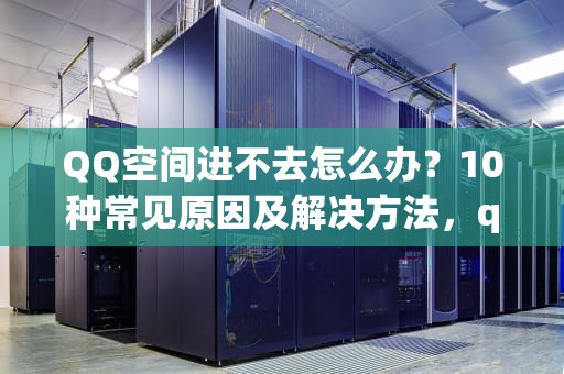 QQ空间进不去怎么办？10种常见原因及解决方法，qq空间进不去怎么办?
