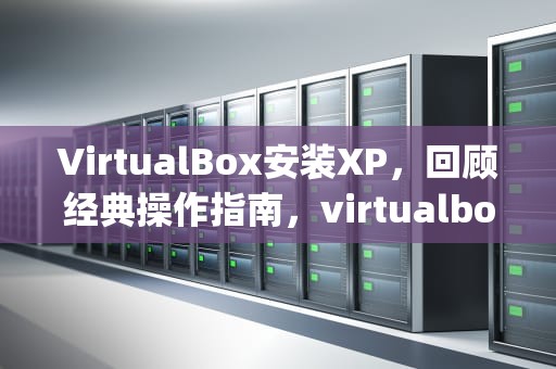 VirtualBox安装XP，回顾经典操作指南，virtualbox安装xp教程