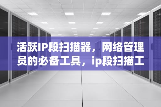 活跃IP段扫描器，网络管理员的必备工具，ip段扫描工具