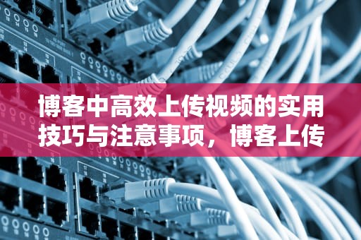 博客中高效上传视频的实用技巧与注意事项，博客上传视频有收益吗
