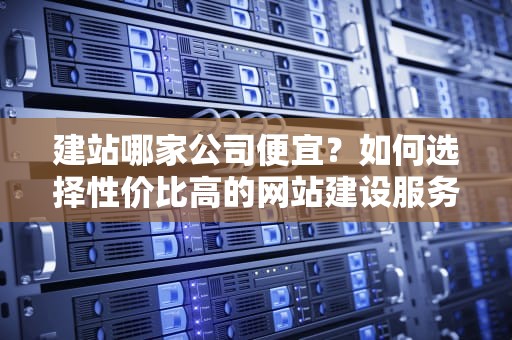 建站哪家公司便宜？如何选择性价比高的网站建设服务，网站建设哪一家好