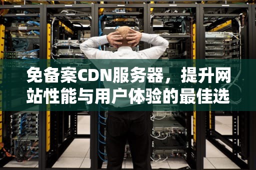 免备案CDN服务器，提升网站性能与用户体验的最佳选择，免备案cdn服务商