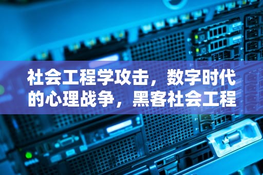 社会工程学攻击，数字时代的心理战争，黑客社会工程学攻击2