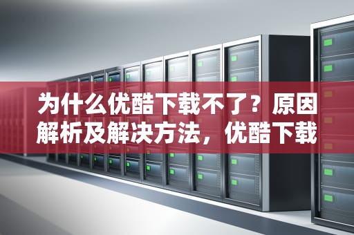 为什么优酷下载不了？原因解析及解决方法，优酷下载不了视频怎么回事