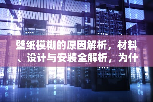 壁纸模糊的原因解析，材料、设计与安装全解析，为什么壁纸很模糊不清