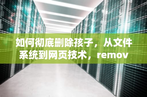 如何彻底删除孩子，从文件系统到网页技术，removechild删除所有子节点