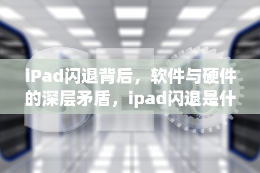 iPad闪退背后，软件与硬件的深层矛盾，ipad闪退是什么原因