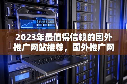 2023年最值得信赖的国外推广网站推荐，国外推广网站有什么