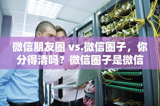 微信朋友圈 vs.微信圈子，你分得清吗？微信圈子是微信朋友圈吗怎么设置