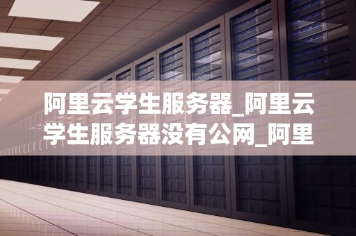 阿里云学生服务器_阿里云学生服务器没有公网_阿里云学生服务器——助力学生开发者的利器