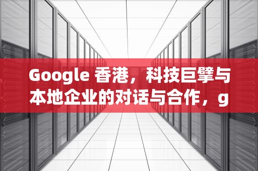 Google 香港，科技巨擘与本地企业的对话与合作，google香港官网