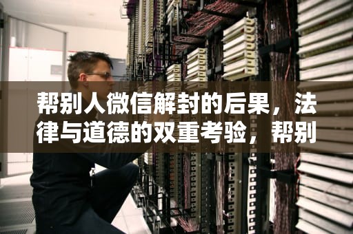 帮别人微信解封的后果，法律与道德的双重考验，帮别人微信解封的后果怎么挽回