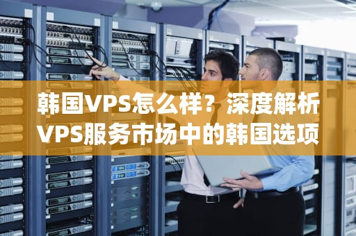 韩国VPS怎么样？深度解析VPS服务市场中的韩国选项，韩国vps怎么使用
