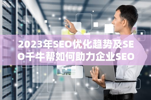 2023年SEO优化趋势及SEO千牛帮如何助力企业SEO优化，千牛帮忙上架产品是真的假的