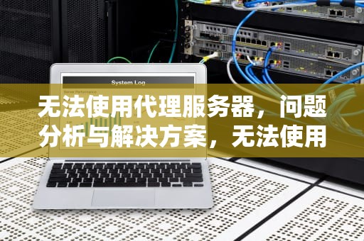 无法使用代理服务器，问题分析与解决方案，无法使用代理服务器怎么办
