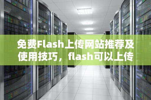 免费Flash上传网站推荐及使用技巧，flash可以上传网站吗