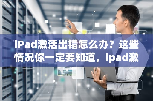 iPad激活出错怎么办？这些情况你一定要知道，ipad激活出错怎么解决