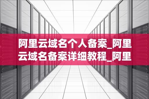 阿里云域名个人备案_阿里云域名备案详细教程_阿里云域名个人备案的全面指南