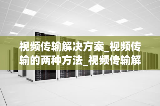 视频传输解决方案_视频传输的两种方法_视频传输解决方案的研究与应用
