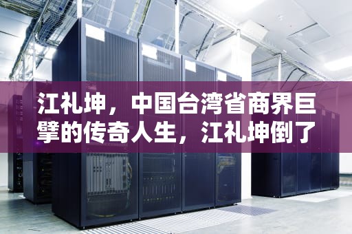 江礼坤，中国台湾省商界巨擘的传奇人生，江礼坤倒了