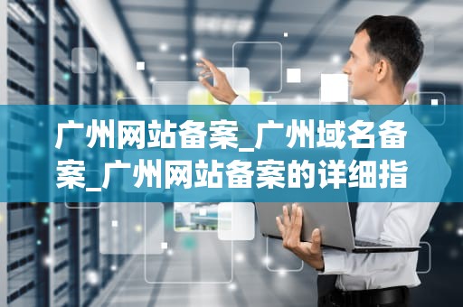 广州网站备案_广州域名备案_广州网站备案的详细指南