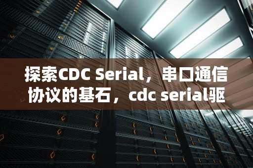 探索CDC Serial，串口通信协议的基石，cdc serial驱动是什么