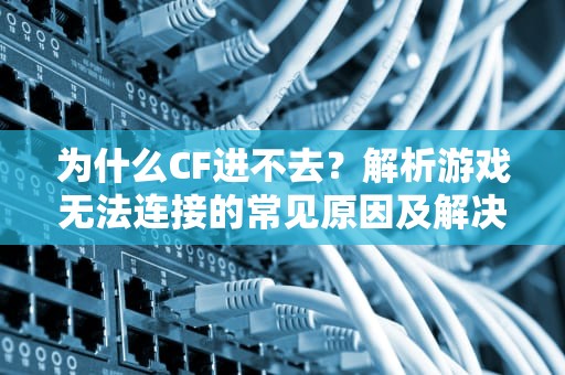为什么CF进不去？解析游戏无法连接的常见原因及解决方法，为什么cf进不去游戏房间