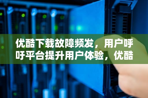 优酷下载故障频发，用户呼吁平台提升用户体验，优酷下载出错解决办法