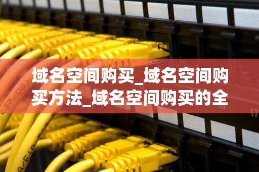 域名空间购买_域名空间购买方法_域名空间购买的全面指南