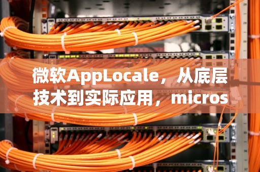 微软AppLocale，从底层技术到实际应用，microsoft applocale可以卸载吗
