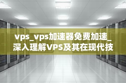 vps_vps加速器免费加速_深入理解VPS及其在现代技术环境中的重要性