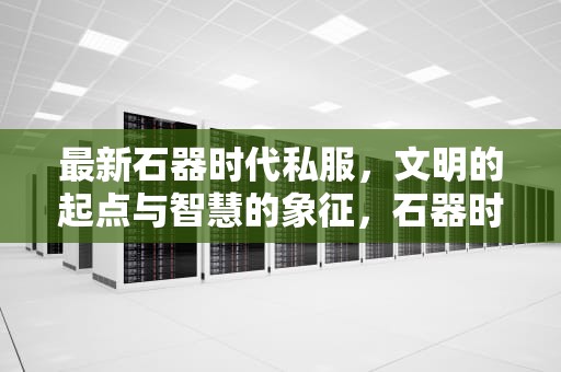 最新石器时代私服，文明的起点与智慧的象征，石器时代最新开服