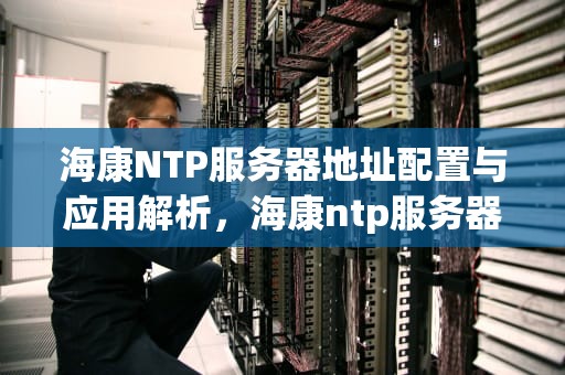 海康NTP服务器地址配置与应用解析，海康ntp服务器地址 端口