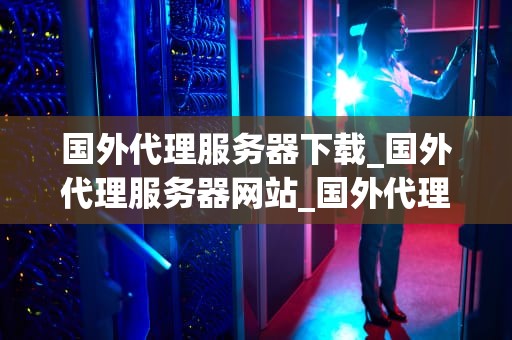 国外代理服务器下载_国外代理服务器网站_国外代理服务器下载：探索与实践